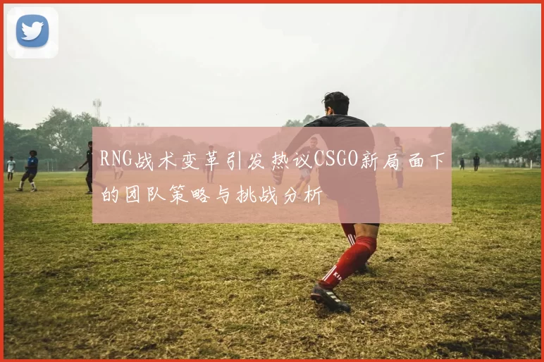 RNG战术变革引发热议CSGO新局面下的团队策略与挑战分析