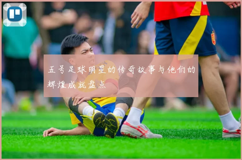 五号足球明星的传奇故事与他们的辉煌成就盘点
