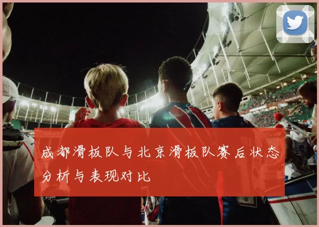 成都滑板队与北京滑板队赛后状态分析与表现对比