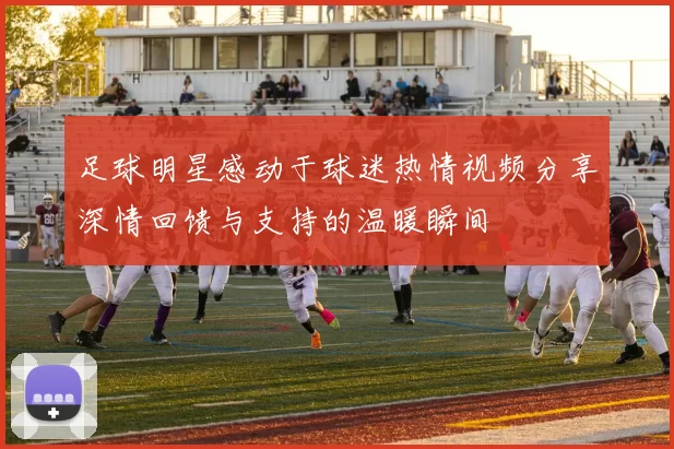 足球明星感动于球迷热情视频分享深情回馈与支持的温暖瞬间