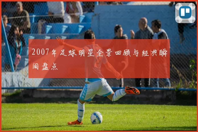 2007年足球明星全景回顾与经典瞬间盘点
