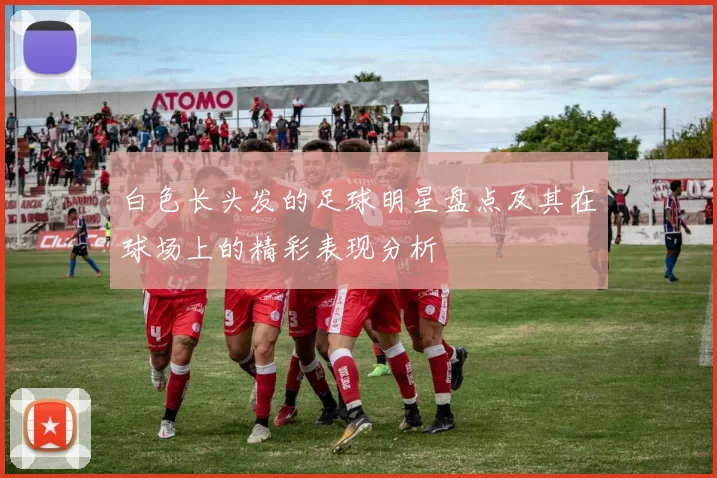 白色长头发的足球明星盘点及其在球场上的精彩表现分析
