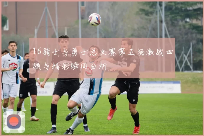16骑士与勇士总决赛第五场激战回顾与精彩瞬间分析