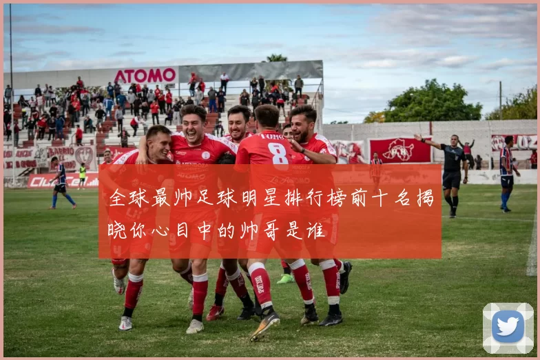 全球最帅足球明星排行榜前十名揭晓你心目中的帅哥是谁