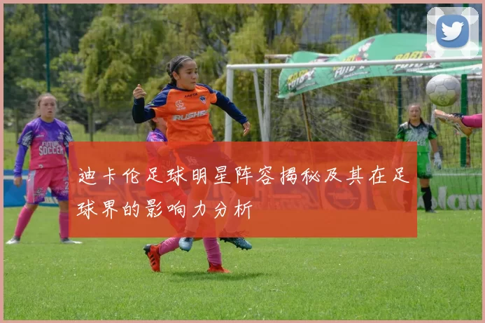 迪卡伦足球明星阵容揭秘及其在足球界的影响力分析