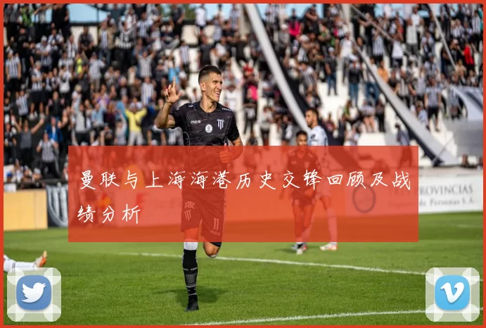 曼联与上海海港历史交锋回顾及战绩分析