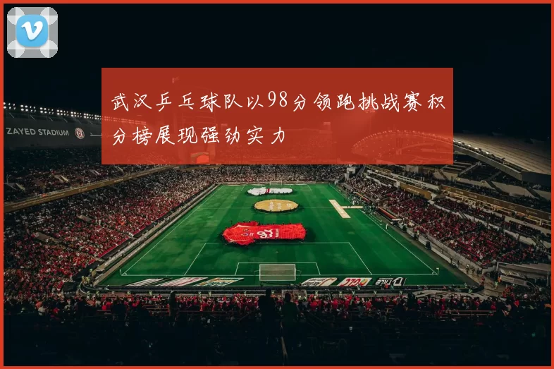 武汉乒乓球队以98分领跑挑战赛积分榜展现强劲实力
