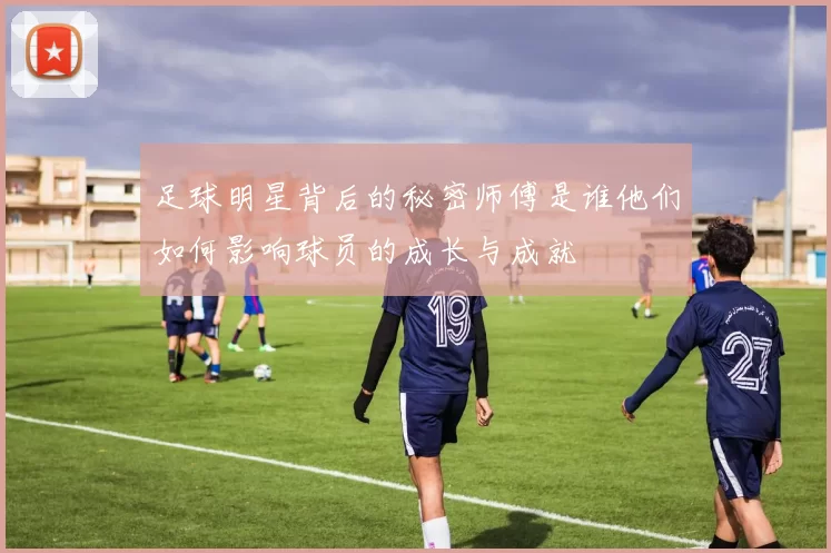 足球明星背后的秘密师傅是谁他们如何影响球员的成长与成就