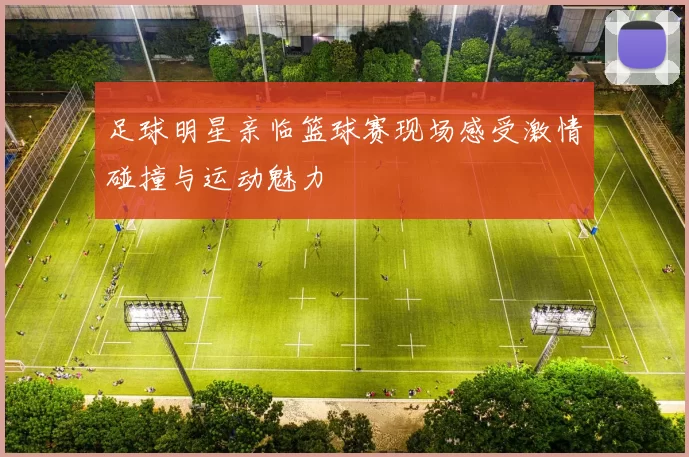 足球明星亲临篮球赛现场感受激情碰撞与运动魅力