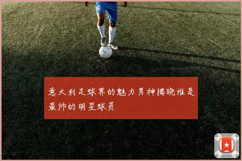 意大利足球界的魅力男神揭晓谁是最帅的明星球员