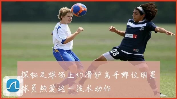 探秘足球场上的滑铲高手哪位明星球员热爱这一技术动作